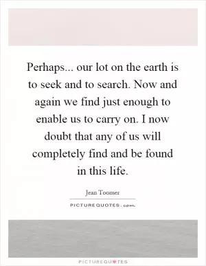 Perhaps... our lot on the earth is to seek and to search. Now and again we find just enough to enable us to carry on. I now doubt that any of us will completely find and be found in this life Picture Quote #1