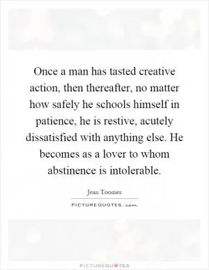 Once a man has tasted creative action, then thereafter, no matter how safely he schools himself in patience, he is restive, acutely dissatisfied with anything else. He becomes as a lover to whom abstinence is intolerable Picture Quote #1