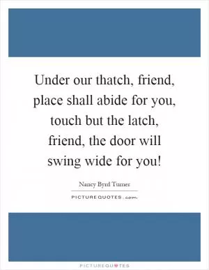 Under our thatch, friend, place shall abide for you, touch but the latch, friend, the door will swing wide for you! Picture Quote #1