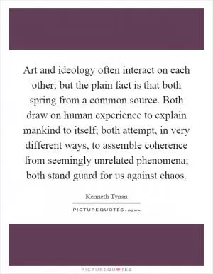 Art and ideology often interact on each other; but the plain fact is that both spring from a common source. Both draw on human experience to explain mankind to itself; both attempt, in very different ways, to assemble coherence from seemingly unrelated phenomena; both stand guard for us against chaos Picture Quote #1