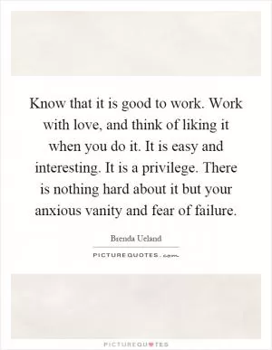 Know that it is good to work. Work with love, and think of liking it when you do it. It is easy and interesting. It is a privilege. There is nothing hard about it but your anxious vanity and fear of failure Picture Quote #1