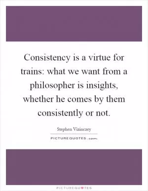 Consistency is a virtue for trains: what we want from a philosopher is insights, whether he comes by them consistently or not Picture Quote #1