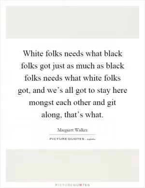White folks needs what black folks got just as much as black folks needs what white folks got, and we’s all got to stay here mongst each other and git along, that’s what Picture Quote #1
