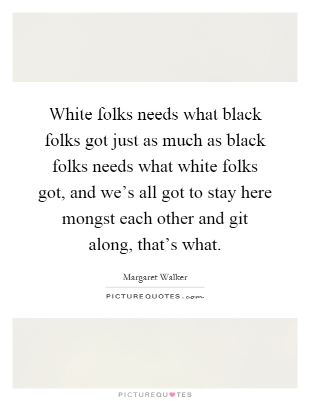 White folks needs what black folks got just as much as black folks needs what white folks got, and we's all got to stay here mongst each other and git along, that's what Picture Quote #1