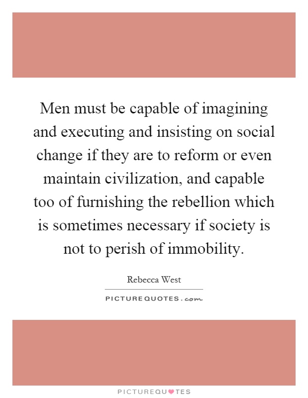 Men must be capable of imagining and executing and insisting on social change if they are to reform or even maintain civilization, and capable too of furnishing the rebellion which is sometimes necessary if society is not to perish of immobility Picture Quote #1