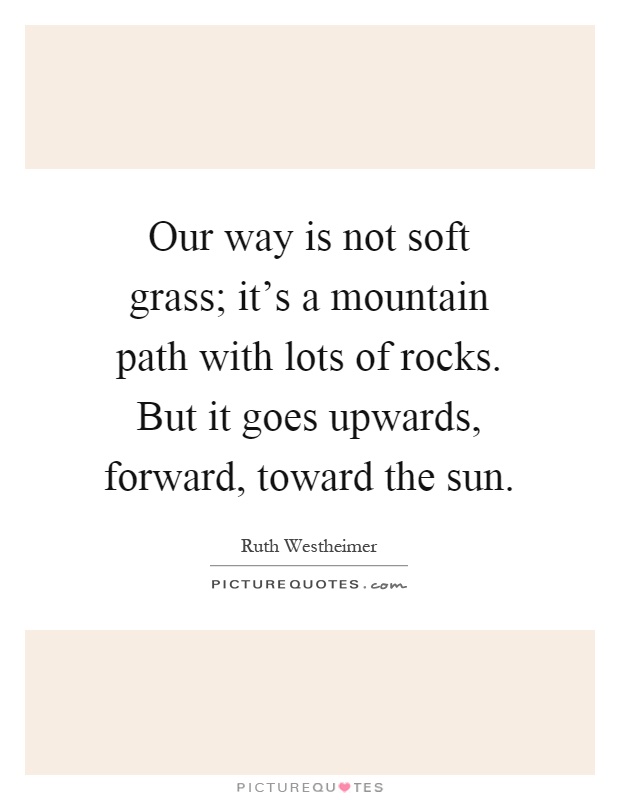 Our way is not soft grass; it's a mountain path with lots of rocks. But it goes upwards, forward, toward the sun Picture Quote #1