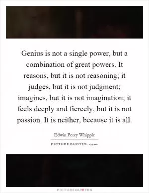Genius is not a single power, but a combination of great powers. It reasons, but it is not reasoning; it judges, but it is not judgment; imagines, but it is not imagination; it feels deeply and fiercely, but it is not passion. It is neither, because it is all Picture Quote #1
