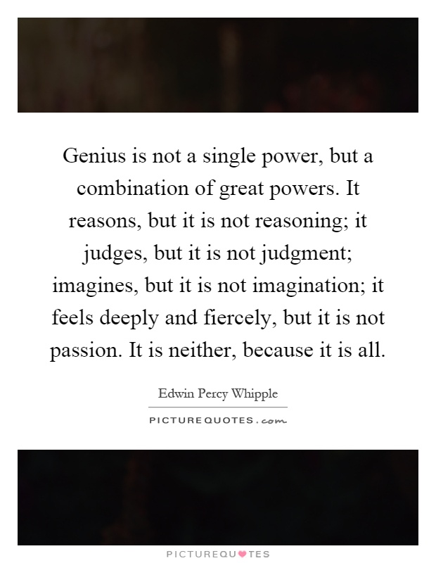 Genius is not a single power, but a combination of great powers. It reasons, but it is not reasoning; it judges, but it is not judgment; imagines, but it is not imagination; it feels deeply and fiercely, but it is not passion. It is neither, because it is all Picture Quote #1