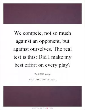We compete, not so much against an opponent, but against ourselves. The real test is this: Did I make my best effort on every play? Picture Quote #1