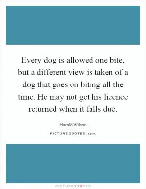 Every dog is allowed one bite, but a different view is taken of a dog that goes on biting all the time. He may not get his licence returned when it falls due Picture Quote #1