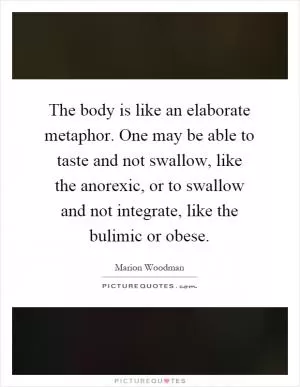 The body is like an elaborate metaphor. One may be able to taste and not swallow, like the anorexic, or to swallow and not integrate, like the bulimic or obese Picture Quote #1