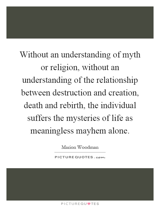 Without an understanding of myth or religion, without an understanding of the relationship between destruction and creation, death and rebirth, the individual suffers the mysteries of life as meaningless mayhem alone Picture Quote #1