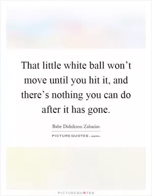 That little white ball won’t move until you hit it, and there’s nothing you can do after it has gone Picture Quote #1