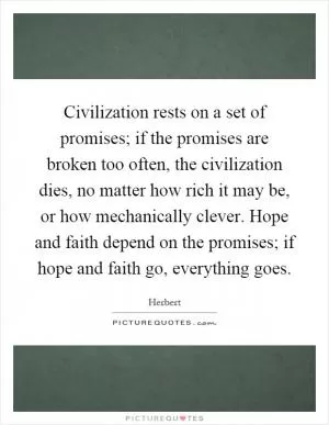 Civilization rests on a set of promises; if the promises are broken too often, the civilization dies, no matter how rich it may be, or how mechanically clever. Hope and faith depend on the promises; if hope and faith go, everything goes Picture Quote #1