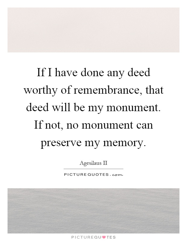 If I have done any deed worthy of remembrance, that deed will be my monument. If not, no monument can preserve my memory Picture Quote #1