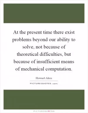 At the present time there exist problems beyond our ability to solve, not because of theoretical difficulties, but because of insufficient means of mechanical computation Picture Quote #1