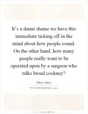 It’s a damn shame we have this immediate ticking off in the mind about how people sound. On the other hand, how many people really want to be operated upon by a surgeon who talks broad cockney? Picture Quote #1