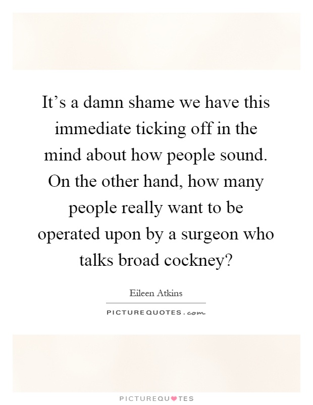 It's a damn shame we have this immediate ticking off in the mind about how people sound. On the other hand, how many people really want to be operated upon by a surgeon who talks broad cockney? Picture Quote #1