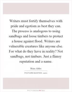 Writers must fortify themselves with pride and egotism as best they can. The process is analogous to using sandbags and loose timbers to protect a house against flood. Writers are vulnerable creatures like anyone else. For what do they have in reality? Not sandbags, not timbers. Just a flimsy reputation and a name Picture Quote #1