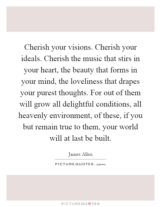 Cherish your visions. Cherish your ideals. Cherish the music that stirs in your heart, the beauty that forms in your mind, the loveliness that drapes your purest thoughts. For out of them will grow all delightful conditions, all heavenly environment, of these, if you but remain true to them, your world will at last be built Picture Quote #1