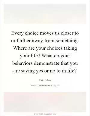 Every choice moves us closer to or farther away from something. Where are your choices taking your life? What do your behaviors demonstrate that you are saying yes or no to in life? Picture Quote #1