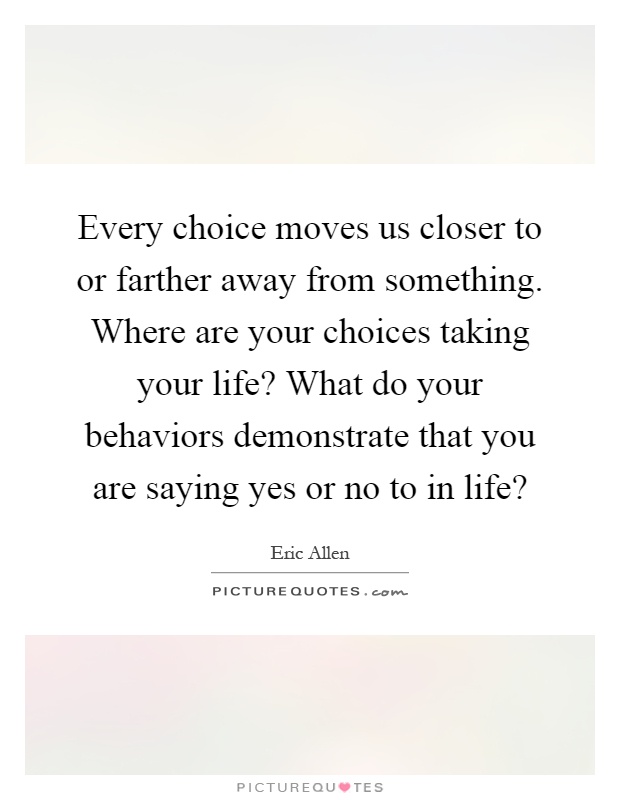 Every choice moves us closer to or farther away from something. Where are your choices taking your life? What do your behaviors demonstrate that you are saying yes or no to in life? Picture Quote #1