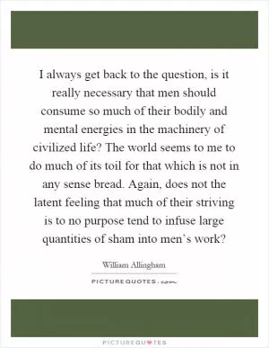 I always get back to the question, is it really necessary that men should consume so much of their bodily and mental energies in the machinery of civilized life? The world seems to me to do much of its toil for that which is not in any sense bread. Again, does not the latent feeling that much of their striving is to no purpose tend to infuse large quantities of sham into men’s work? Picture Quote #1