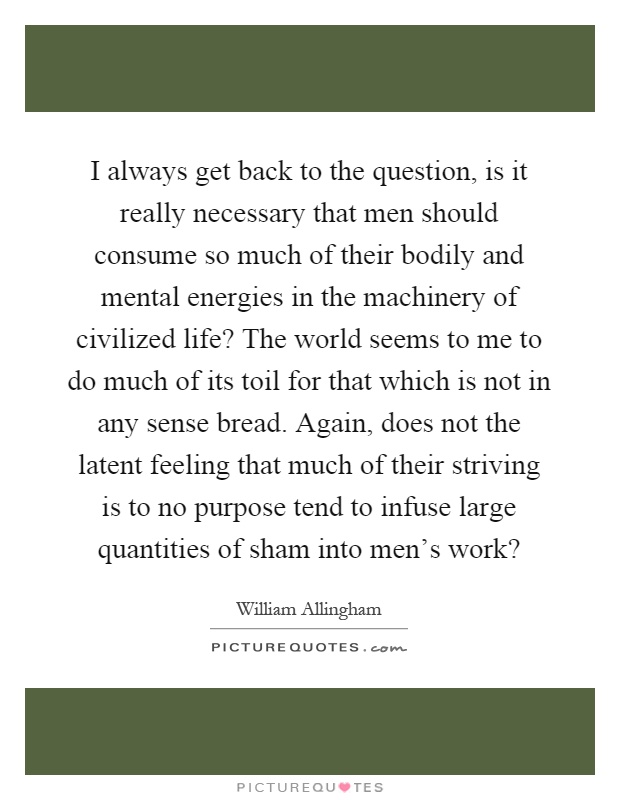 I always get back to the question, is it really necessary that men should consume so much of their bodily and mental energies in the machinery of civilized life? The world seems to me to do much of its toil for that which is not in any sense bread. Again, does not the latent feeling that much of their striving is to no purpose tend to infuse large quantities of sham into men's work? Picture Quote #1