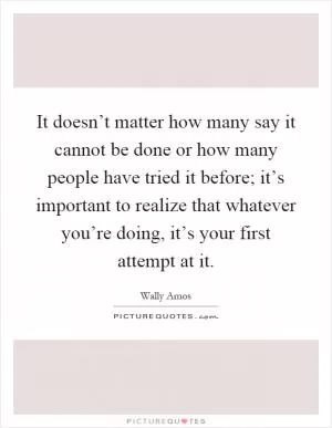 It doesn’t matter how many say it cannot be done or how many people have tried it before; it’s important to realize that whatever you’re doing, it’s your first attempt at it Picture Quote #1