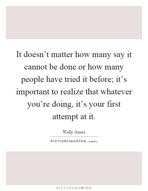 It doesn't matter how many say it cannot be done or how many people have tried it before; it's important to realize that whatever you're doing, it's your first attempt at it Picture Quote #1