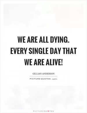 We are all dying. Every single day that we are alive! Picture Quote #1