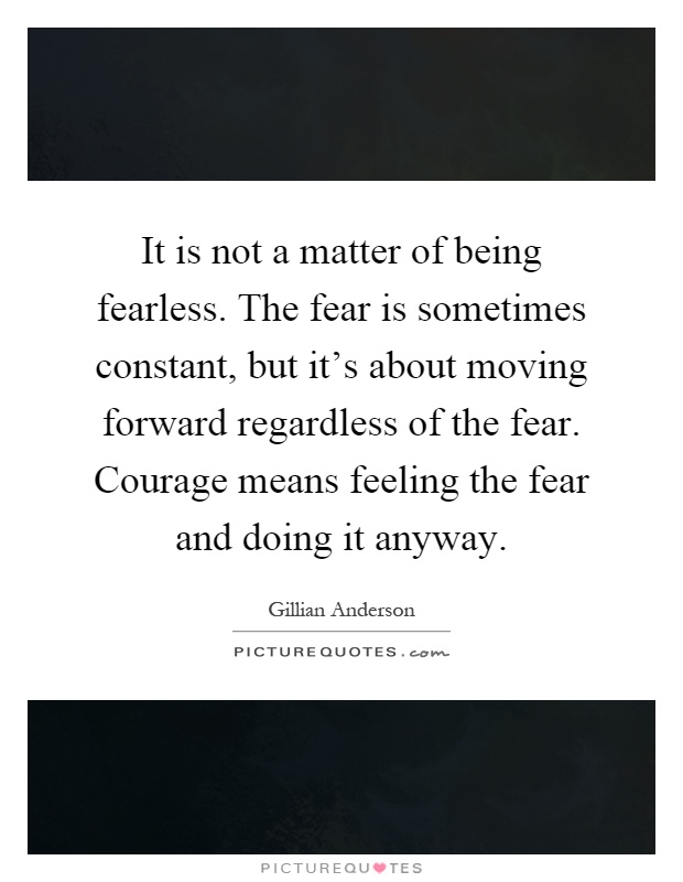 It is not a matter of being fearless. The fear is sometimes constant, but it's about moving forward regardless of the fear. Courage means feeling the fear and doing it anyway Picture Quote #1