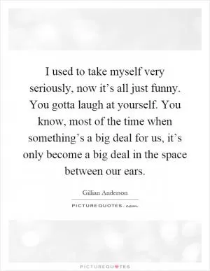 I used to take myself very seriously, now it’s all just funny. You gotta laugh at yourself. You know, most of the time when something’s a big deal for us, it’s only become a big deal in the space between our ears Picture Quote #1