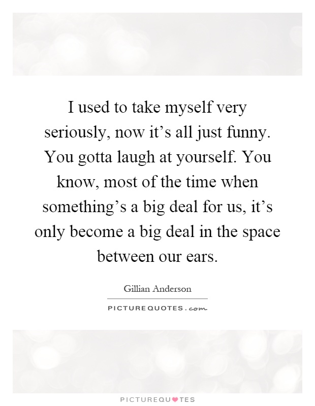 I used to take myself very seriously, now it's all just funny. You gotta laugh at yourself. You know, most of the time when something's a big deal for us, it's only become a big deal in the space between our ears Picture Quote #1