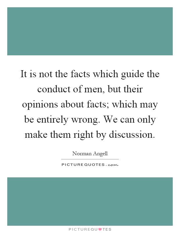 It is not the facts which guide the conduct of men, but their opinions about facts; which may be entirely wrong. We can only make them right by discussion Picture Quote #1