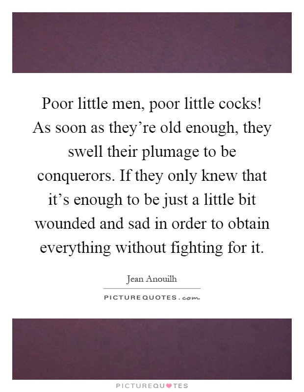 Poor little men, poor little cocks! As soon as they're old enough, they swell their plumage to be conquerors. If they only knew that it's enough to be just a little bit wounded and sad in order to obtain everything without fighting for it Picture Quote #1