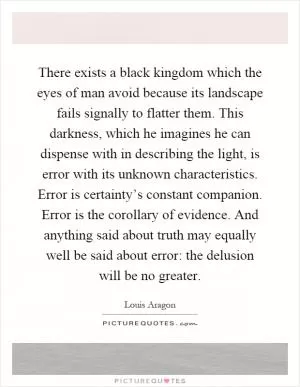 There exists a black kingdom which the eyes of man avoid because its landscape fails signally to flatter them. This darkness, which he imagines he can dispense with in describing the light, is error with its unknown characteristics. Error is certainty’s constant companion. Error is the corollary of evidence. And anything said about truth may equally well be said about error: the delusion will be no greater Picture Quote #1