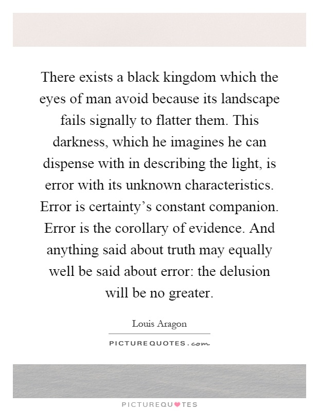 There exists a black kingdom which the eyes of man avoid because its landscape fails signally to flatter them. This darkness, which he imagines he can dispense with in describing the light, is error with its unknown characteristics. Error is certainty's constant companion. Error is the corollary of evidence. And anything said about truth may equally well be said about error: the delusion will be no greater Picture Quote #1