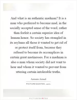 And what is an authentic madman? It is a man who preferred to become mad, in the socially accepted sense of the word, rather than forfeit a certain superior idea of human honor. So society has strangled in its asylums all those it wanted to get rid of or protect itself from, because they refused to become its accomplices in certain great nastinesses. For a madman is also a man whom society did not want to hear and whom it wanted to prevent from uttering certain intolerable truths Picture Quote #1