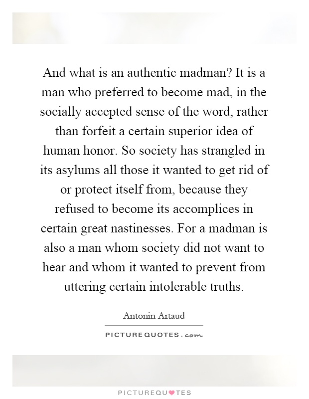 And what is an authentic madman? It is a man who preferred to become mad, in the socially accepted sense of the word, rather than forfeit a certain superior idea of human honor. So society has strangled in its asylums all those it wanted to get rid of or protect itself from, because they refused to become its accomplices in certain great nastinesses. For a madman is also a man whom society did not want to hear and whom it wanted to prevent from uttering certain intolerable truths Picture Quote #1
