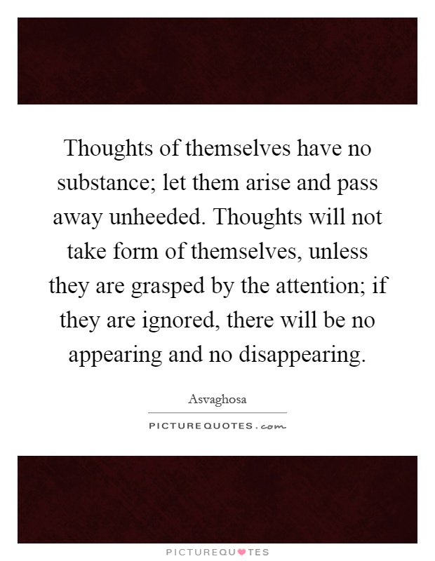 Thoughts of themselves have no substance; let them arise and pass away unheeded. Thoughts will not take form of themselves, unless they are grasped by the attention; if they are ignored, there will be no appearing and no disappearing Picture Quote #1