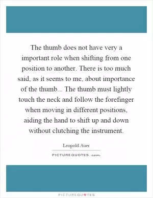 The thumb does not have very a important role when shifting from one position to another. There is too much said, as it seems to me, about importance of the thumb... The thumb must lightly touch the neck and follow the forefinger when moving in different positions, aiding the hand to shift up and down without clutching the instrument Picture Quote #1