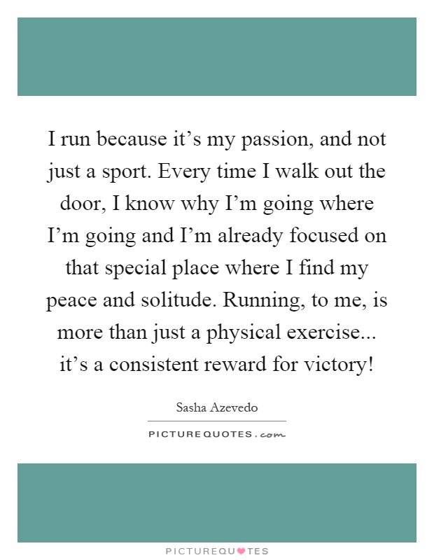 I run because it's my passion, and not just a sport. Every time I walk out the door, I know why I'm going where I'm going and I'm already focused on that special place where I find my peace and solitude. Running, to me, is more than just a physical exercise... it's a consistent reward for victory! Picture Quote #1