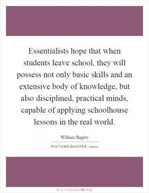 Essentialists hope that when students leave school, they will possess not only basic skills and an extensive body of knowledge, but also disciplined, practical minds, capable of applying schoolhouse lessons in the real world Picture Quote #1