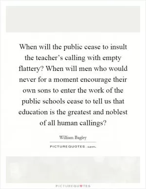 When will the public cease to insult the teacher’s calling with empty flattery? When will men who would never for a moment encourage their own sons to enter the work of the public schools cease to tell us that education is the greatest and noblest of all human callings? Picture Quote #1