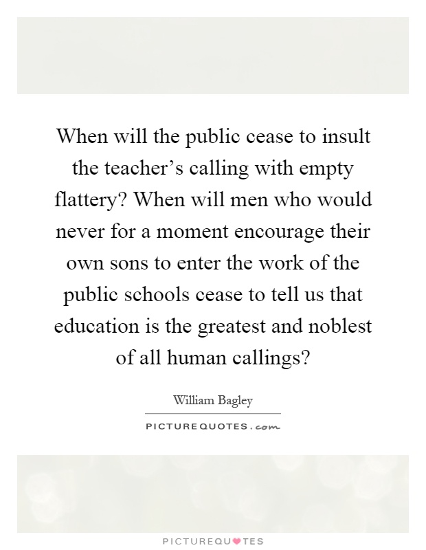 When will the public cease to insult the teacher's calling with empty flattery? When will men who would never for a moment encourage their own sons to enter the work of the public schools cease to tell us that education is the greatest and noblest of all human callings? Picture Quote #1