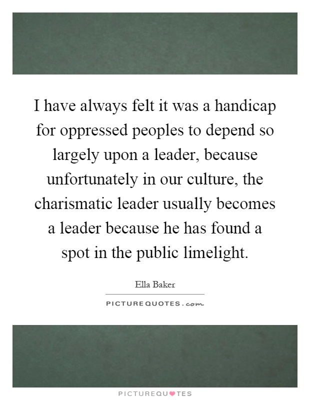I have always felt it was a handicap for oppressed peoples to depend so largely upon a leader, because unfortunately in our culture, the charismatic leader usually becomes a leader because he has found a spot in the public limelight Picture Quote #1