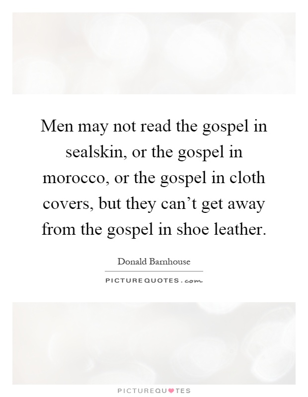 Men may not read the gospel in sealskin, or the gospel in morocco, or the gospel in cloth covers, but they can't get away from the gospel in shoe leather Picture Quote #1