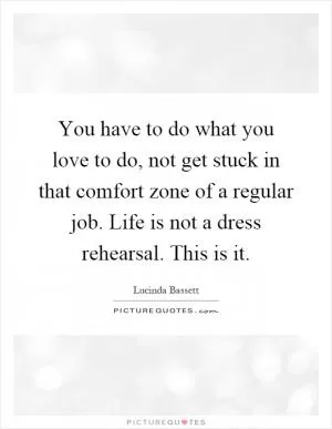 You have to do what you love to do, not get stuck in that comfort zone of a regular job. Life is not a dress rehearsal. This is it Picture Quote #1