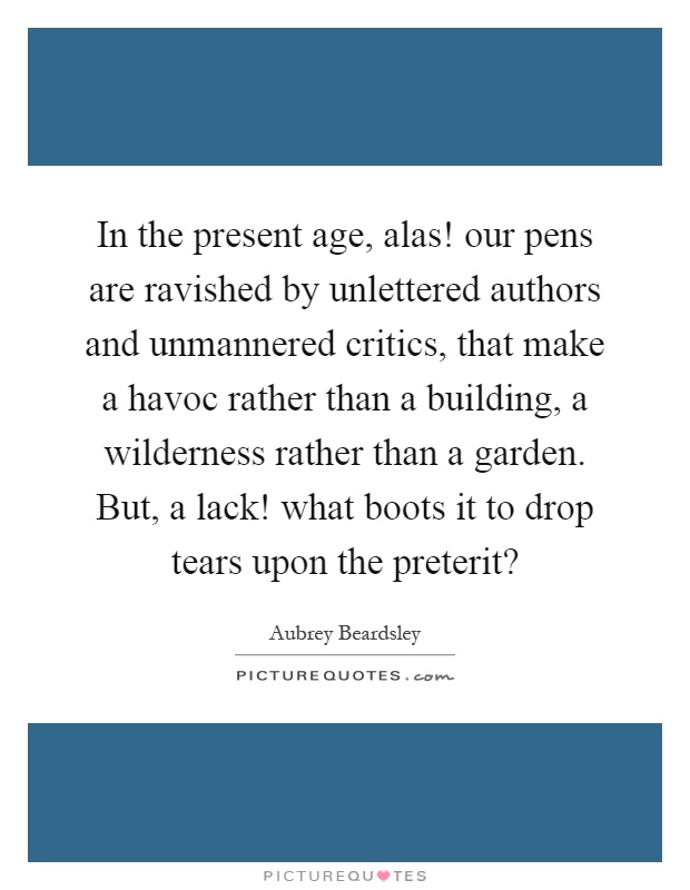 In the present age, alas! our pens are ravished by unlettered authors and unmannered critics, that make a havoc rather than a building, a wilderness rather than a garden. But, a lack! what boots it to drop tears upon the preterit? Picture Quote #1